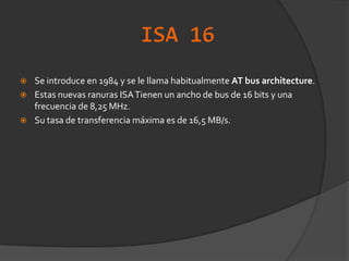 ISA 16Se introduce en 1984 y se le llama habitualmente AT bus architecture.Estas nuevas ranuras ISA Tienen un ancho de bus de 16 bits y una frecuencia de 8,25 MHz. Su tasa de transferencia máxima es de 16,5 MB/s.
