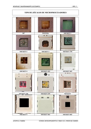 MONTAJE Y MANTENIMIENTO DE EQUIPOS - PÁG. 1 -
JACINTO D. CABRERA SISTEMAS MICROINFORMÁTICOS Y REDES (I.E.S. VIRGEN DEL CARMEN)
TIPO DE ZÓCALOS DE MICROPROCESADORES
387 WEITEK SOCKET 1
SOCKET 2 SOCKET 3 SOCKET 370
SOCKET 4 SOCKET 423 SOCKET 462
SOCKET 478 SOCKET 479 NEXGEN
SOCKET 5 SOCKET 563 SOCKET 603