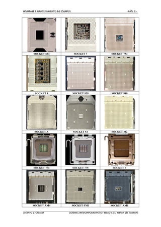 MONTAJE Y MANTENIMIENTO DE EQUIPOS - PÁG. 2 -
JACINTO D. CABRERA SISTEMAS MICROINFORMÁTICOS Y REDES (I.E.S. VIRGEN DEL CARMEN)
SOCKET 604 SOCKET 7 SOCKET 754
SOCKET 8 SOCKET 939 SOCKET 940
SOCKET A SOCKET S1 SOCKET M2
SOCKET 771 SOCKET 775 SOCKET F
SOCKET AM4 SOCKET FM1 SOCKET AM1