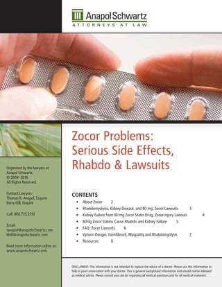 Zocor Problems:
                                   Serious Side Effects,
Organized by the lawyers at
Anapol Schwartz.
                                   Rhabdo & Lawsuits
© 2004–2010
All Rights Reserved.

Contact Lawyers:
Thomas R. Anapol, Esquire
                                   Contents
Barry Hill, Esquire                   •	 About Zocor             2
                                      •	 Rhabdomyolysis, Kidney Disease, and 80 mg. Zocor Lawsuits                             3
Call: 866.735.2792                    •	 Kidney Failure from 80 mg Zocor Statin Drug, Zocor Injury Lawsuit                               4
                                      •	 80mg Zocor Statins Cause Rhabdo and Kidney Failure                          5
Email:
tanapol@anapolschwartz.com            •	 FAQ: Zocor Lawsuits                6
bhill@anapolschwartz.com              •	 Vytorin Danger, Gemfibrozil, Myopathy and Rhabdomyolysis                              7
                                      •	 Resources               8
Read more information online at:
www.anapolschwartz.com


                                   DISCLAIMER: This information is not intended to replace the advice of a doctor. Please use this information to
                                   help in your conversation with your doctor. This is general background information and should not be followed
                                   as medical advice. Please consult your doctor regarding all medical questions and for all medical treatment.
 