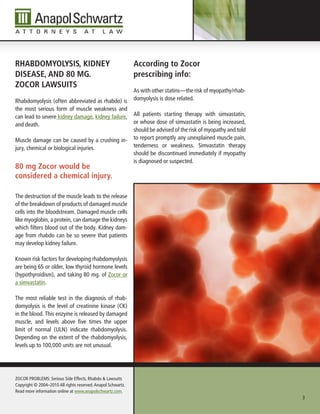 rhAbDoMyolysIs, KIDney                                        According to Zocor
DIseAse, AnD 80 Mg.                                           prescribing info:
ZoCor lAWsuIts
                                                              As with other statins—the risk of myopathy/rhab-
Rhabdomyolysis (often abbreviated as rhabdo) is               domyolysis is dose related.
the most serious form of muscle weakness and
can lead to severe kidney damage, kidney failure,             All patients starting therapy with simvastatin,
and death.                                                    or whose dose of simvastatin is being increased,
                                                              should be advised of the risk of myopathy and told
Muscle damage can be caused by a crushing in-                 to report promptly any unexplained muscle pain,
jury, chemical or biological injuries.                        tenderness or weakness. Simvastatin therapy
                                                              should be discontinued immediately if myopathy
                                                              is diagnosed or suspected.
80 mg Zocor would be
considered a chemical injury.

The destruction of the muscle leads to the release
of the breakdown of products of damaged muscle
cells into the bloodstream. Damaged muscle cells
like myoglobin, a protein, can damage the kidneys
which filters blood out of the body. Kidney dam-
age from rhabdo can be so severe that patients
may develop kidney failure.

Known risk factors for developing rhabdomyolysis
are being 65 or older, low thyroid hormone levels
(hypothyroidism), and taking 80 mg. of Zocor or
a simvastatin.

The most reliable test in the diagnosis of rhab-
domyolysis is the level of creatinine kinase (CK)
in the blood. This enzyme is released by damaged
muscle, and levels above five times the upper
limit of normal (ULN) indicate rhabdomyolysis.
Depending on the extent of the rhabdomyolysis,
levels up to 100,000 units are not unusual.




ZOCOR PROBLEMS: Serious Side Effects, Rhabdo & Lawsuits
Copyright © 2004–2010 All rights reserved. Anapol Schwartz.
Read more information online at www.anapolschwartz.com.
                                                                                                                   3
 