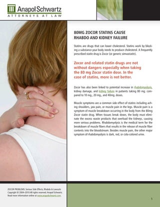 80Mg ZoCor stAtIns CAuse
                                                              rhAbDo AnD KIDney FAIlure
                                                              Statins are drugs that can lower cholesterol. Statins work by block-
                                                              ing a substance your body needs to produce cholesterol. A frequently
                                                              prescribed statin drug is Zocor (or generic simvastatin).


                                                              Zocor and related statin drugs are not
                                                              without dangers especially when taking
                                                              the 80 mg Zocor statin dose. In the
                                                              case of statins, more is not better.

                                                              Zocor has also been linked to potential increase in rhabdomyolysis,
                                                              kidney damage, and kidney failure in patients taking 80 mg. com-
                                                              pared to 10 mg., 20 mg., and 40mg. doses.

                                                              Muscle symptoms are a common side effect of statins including ach-
                                                              ing shoulders, jaw pain, or muscle pain in the legs. Muscle pain is a
                                                              symptom of muscle breakdown occurring in the body from the 80mg
                                                              Zocor statin drug. When tissues break down, the body must elimi-
                                                              nate the excess waste products that overload the kidneys, causing
                                                              more serious problems. Rhabdomyolysis is the medical term for the
                                                              breakdown of muscle fibers that results in the release of muscle fiber
                                                              contents into the bloodstream. Besides muscle pain, the other major
                                                              symptom of rhabdomyolysis is dark, red, or cola-colored urine.




ZOCOR PROBLEMS: Serious Side Effects, Rhabdo & Lawsuits
Copyright © 2004–2010 All rights reserved. Anapol Schwartz.
Read more information online at www.anapolschwartz.com.
                                                                                                                                  5
 
