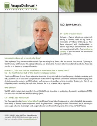 FAQ: Zocor lawsuits


                                                                                 Do I qualify for a Zocor lawsuit?
                                                                                 Perhaps … if you or a loved one are currently
                                                                                 taking or formerly used 80 mg Zocor or
                                                                                 simvastatin or Vytorin 10/80 mg and have
                                                                                 been diagnosed with rhabdomyolysis or
                                                                                 serious myopathy, it is recommended that you
                                                                                 act now and consult with a Zocor unsafe drug
                                                                                 attorney. If you are unsure, we recommend
                                                                                 you still inquire.

Is simvastatin or Zocor safe to use with other drugs?
There is plenty of drug interaction to be avoided. If you are taking Zocor, do not take Itraconazole, Ketoconazole, Erythromycin,
Clarithromycin, Telithromycin, HIV protease inhibitors, and Nefazodone. There are other medications to avoid also. Please ask
your doctor or pharmacist for more information.

On March 12, 2010, Zocor label was revised based on interim results from an ongoing clinical
trial—the Heart Protection Study 2. What does the revised Zocor label say?
1) patients of Chinese descent should not receive simvastatin 80 mg with cholesterol-modifying doses of niacin-containing prod-
ucts; 2) caution is to be used when such patients are treated with 40 mg. or less in combination with cholesterol-modifying doses
of niacin-containing products; and 3) healthcare professionals are to avoid prescribing simvastatin doses greater than 40 mg.
daily when patients are taking the medication diltiazem, due to an increased risk for myopathy.

What is Simcor?
SIMCOR tablets contain niacin extended-release (NIASPAN) and simvastatin in combination. Simvastatin, an inhibitor of HMG-
CoA reductase, and niacin are both lipid-altering agents.

Can I afford a Zocor statin lawsuit?
Yes. If you agree to retain Anapol Schwartz law firm and Anapol Schwartz law firm agrees to be retained, you both sign an agree-
ment stating so. Anapol Schwartz represents unsafe drug lawsuits on a contingency fee basis. This means if you do not win your
case, Anapol Schwartz does not get paid. Anapol Schwartz has offices in Pennsylvania, New Jersey, and West Virginia.




ZOCOR PROBLEMS: Serious Side Effects, Rhabdo & Lawsuits
Copyright © 2004–2010 All rights reserved. Anapol Schwartz.
Read more information online at www.anapolschwartz.com.
                                                                                                                               6
 