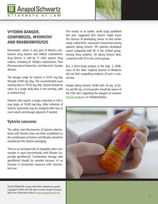 VytorIn DAnger,                                               The results of an earlier, small study published
                                                              last year suggested that Vytorin might boost
geMFIbroZIl, MyopAthy                                         the chances of developing cancer. In that earlier
AnD rhAbDoMyolysIs                                            study, called SEAS, researchers found that among
                                                              patients taking Vytorin, 101 patients developed
Simvastatin, which is also part of Merck’s cho-               cancer compared with 65 in the control group.
lesterol drug Vytorin and Abbott Laboratories’                Among these patients, 39 taking Vytorin died,
drug Simcor, is sold by 11 other generic drug                 compared with 23 in the control group.
makers, including Dr. Reddy’s Laboratories, Teva
Pharmaceutical Industries, and Novartis’s Sandoz              But, a three-study analysis in the Sept. 2, 2008,
division.                                                     issue of the New England Journal of Medicine
                                                              did not find compelling evidence of such a con-
The dosage range for Vytorin is 10/10 mg./day                 nection.
through 10/80 mg./day. The recommended usual
starting dose is 10/20 mg./day. Vytorin should be             People taking Vytorin 10/80 with 10 mg. of Ze-
taken as a single daily dose in the evening, with             tia and 80 mg. of simvastatin should be aware of
or without food.                                              the FDA alert regarding the dangers of extreme
                                                              muscle weakness or rhabdomyolysis.
Patients who require a larger reduction in LDL-C
may begin at 10/40 mg./day. After initiation of
Vytorin, lipid levels may be analyzed after two or
more weeks and dosage adjusted, if needed.


Vytorin concerns
The safety and effectiveness of Vytorin adminis-
tered with fibrates have not been established so
the combination of Vytorin and fibrates should be
avoided per the Vytorin packaging.

There is an increased risk of myopathy when sim-
vastatin is used concomitantly with fibrates (es-
pecially gemfibrozil). Combination therapy with
gemfibrozil should be avoided because of an
increase in simvastatin exposure with concomi-
tant use.




ZOCOR PROBLEMS: Serious Side Effects, Rhabdo & Lawsuits
Copyright © 2004–2010 All rights reserved. Anapol Schwartz.
Read more information online at www.anapolschwartz.com.
                                                                                                                  7
 