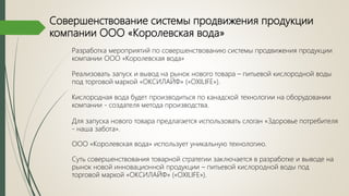 Совершенствование системы продвижения продукции
компании ООО «Королевская вода»
Разработка мероприятий по совершенствованию системы продвижения продукции
компании ООО «Королевская вода»
Реализовать запуск и вывод на рынок нового товара – питьевой кислородной воды
под торговой маркой «ОКСИЛАЙФ» («OXILIFE»).
Кислородная вода будет производиться по канадской технологии на оборудовании
компании - создателя метода производства.
Для запуска нового товара предлагается использовать слоган «Здоровье потребителя
- наша забота».
ООО «Королевская вода» использует уникальную технологию.
Суть совершенствования товарной стратегии заключается в разработке и выводе на
рынок новой инновационной продукции – питьевой кислородной воды под
торговой маркой «ОКСИЛАЙФ» («OXILIFE»).
 