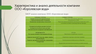 Характеристика и анализ деятельности компании
ООО «Королевская вода»
СИЛЬНЫЕ СТОРОНЫ СЛАБЫЕ СТОРОНЫ
Профессиональный кадровый ресурс Недостатки технического обучения
Стабильное финансовое положение Изношенность ОПФ
Применение прогрессивных технологий Недостаток финансирования капитальных проектов в части
состояния основных производственных фондов
Конкурентоспособная ценовая политика -
Конкурентоспособные сроки доставки -
Высокое качество продукции (сертификация) -
ВОЗМОЖНОСТИ УГРОЗЫ
Рост рынка питьевой и бутилированной воды Увеличение конкуренции на рынке
Развитие технологий IT (ноу-хау, сервис, проекты
автоматизации)
Изменение структуры налоговых тарифов
Развитие партнерских отношений с компаниями-
конкурентами
Политическая нестабильность в обществе
- Возрастание экономических рисков в условиях кризиса
- Снижение платежеспособности населения
SWOT-анализ компании ООО «Королевская вода»
 