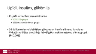Lipīdi, insulīns, glikēmija
• KH/ABL attiecības samazināšanās
• 20% ZOD grupā
• 12% maztauku diētas grupā
• 36 dalībniekiem-diabētiķiem glikozes un insulīna līmeņu izmaiņas
Vidusjūras diētas grupā bija labvēlīgākas nekā maztauku diētas grupā
(P<0.001)
Shai I1, Schwarzfuchs D, Henkin Y, Weight loss with a low-carbohydrate, Mediterranean, or low-fat diet. N Engl J Med. 2008 Jul
 