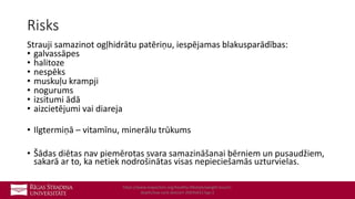 Risks
Strauji samazinot ogļhidrātu patēriņu, iespējamas blakusparādības:
• galvassāpes
• halitoze
• nespēks
• muskuļu krampji
• nogurums
• izsitumi ādā
• aizcietējumi vai diareja
• Ilgtermiņā – vitamīnu, minerālu trūkums
• Šādas diētas nav piemērotas svara samazināšanai bērniem un pusaudžiem,
sakarā ar to, ka netiek nodrošinātas visas nepieciešamās uzturvielas.
https://www.mayoclinic.org/healthy-lifestyle/weight-loss/in-
depth/low-carb-diet/art-20045831?pg=2
 