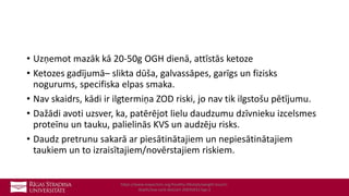 • Uzņemot mazāk kā 20-50g OGH dienā, attīstās ketoze
• Ketozes gadījumā– slikta dūša, galvassāpes, garīgs un fizisks
nogurums, specifiska elpas smaka.
• Nav skaidrs, kādi ir ilgtermiņa ZOD riski, jo nav tik ilgstošu pētījumu.
• Dažādi avoti uzsver, ka, patērējot lielu daudzumu dzīvnieku izcelsmes
proteīnu un tauku, palielinās KVS un audzēju risks.
• Daudz pretrunu sakarā ar piesātinātajiem un nepiesātinātajiem
taukiem un to izraisītajiem/novērstajiem riskiem.
https://www.mayoclinic.org/healthy-lifestyle/weight-loss/in-
depth/low-carb-diet/art-20045831?pg=2
 