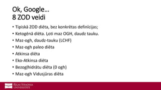 Ok, Google…
8 ZOD veidi
• Tipiskā ZOD diēta, bez konkrētas definīcijas;
• Ketogēnā diēta. Ļoti maz OGH, daudz tauku.
• Maz-ogh, daudz-tauku (LCHF)
• Maz-ogh paleo diēta
• Atkinsa diēta
• Eko-Atkinsa diēta
• Bezogļhidrātu diēta (0 ogh)
• Maz-ogh Vidusjūras diēta
 