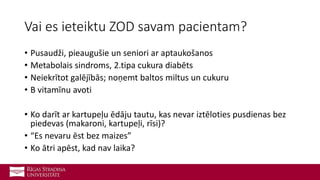 Vai es ieteiktu ZOD savam pacientam?
• Pusaudži, pieaugušie un seniori ar aptaukošanos
• Metabolais sindroms, 2.tipa cukura diabēts
• Neiekrītot galējībās; noņemt baltos miltus un cukuru
• B vitamīnu avoti
• Ko darīt ar kartupeļu ēdāju tautu, kas nevar iztēloties pusdienas bez
piedevas (makaroni, kartupeļi, rīsi)?
• “Es nevaru ēst bez maizes”
• Ko ātri apēst, kad nav laika?
 
