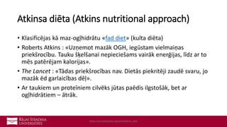Atkinsa diēta (Atkins nutritional approach)
• Klasificējas kā maz-ogļhidrātu «fad diet» (kulta diēta)
• Roberts Atkins : «Uzņemot mazāk OGH, iegūstam vielmaiņas
priekšrocību. Tauku šķelšanai nepieciešams vairāk enerģijas, līdz ar to
mēs patērējam kalorijas».
• The Lancet : «Tādas priekšrocības nav. Dietās piekritēji zaudē svaru, jo
mazāk ēd garlaicības dēļ».
• Ar taukiem un proteīniem cilvēks jūtas paēdis ilgstošāk, bet ar
ogļhidrātiem – ātrāk.
https://en.wikipedia.org/wiki/Atkins_diet
 