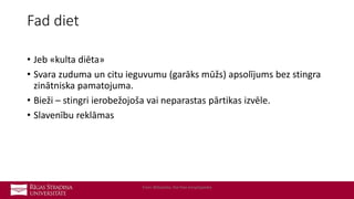 Fad diet
• Jeb «kulta diēta»
• Svara zuduma un citu ieguvumu (garāks mūžs) apsolījums bez stingra
zinātniska pamatojuma.
• Bieži – stingri ierobežojoša vai neparastas pārtikas izvēle.
• Slavenību reklāmas
From Wikipedia, the free encyclopedia
 