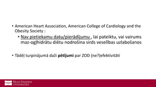 • American Heart Association, American College of Cardiology and the
Obesity Society :
• Nav pietiekamu datu/pierādījumu , lai pateiktu, vai vairums
maz-ogļhidrātu diētu nodrošina sirds veselības uzlabošanos
• Tādēļ turpinājumā daži pētījumi par ZOD (ne?)efektivitāti
 