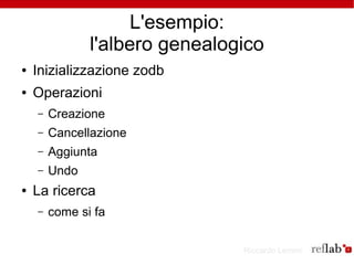 L'esempio:
               l'albero genealogico
●   Inizializzazione zodb
●   Operazioni
    –   Creazione
    –   Cancellazione
    –   Aggiunta
    –   Undo
●   La ricerca
    –   come si fa

                                Riccardo Lemmi
 