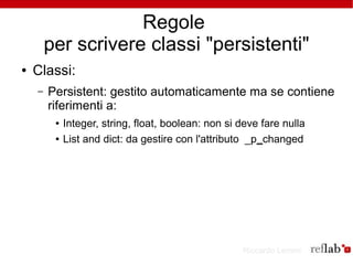 Regole
        per scrivere classi "persistenti"
●   Classi:
    –   Persistent: gestito automaticamente ma se contiene
        riferimenti a:
         ●   Integer, string, float, boolean: non si deve fare nulla
         ●   List and dict: da gestire con l'attributo _p_changed




                                                     Riccardo Lemmi
 