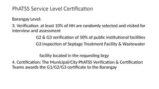 PhATSS Service Level Certification
Barangay Level:
3. Verification: at least 10% of HH are randomly selected and visited for
interview and assessment
G2 & G3 verification of 50% of public institutional facilities
G3 inspection of Septage Treatment Facility & Wastewater
facility located in the requesting brgy
4. Certification: The Municipal/City PhATSS Verification & Certification
Teams awards the G1/G2/G3 certificate to the Barangay
 
