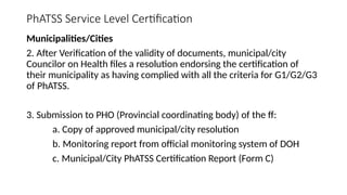 PhATSS Service Level Certification
Municipalities/Cities
2. After Verification of the validity of documents, municipal/city
Councilor on Health files a resolution endorsing the certification of
their municipality as having complied with all the criteria for G1/G2/G3
of PhATSS.
3. Submission to PHO (Provincial coordinating body) of the ff:
a. Copy of approved municipal/city resolution
b. Monitoring report from official monitoring system of DOH
c. Municipal/City PhATSS Certification Report (Form C)
 