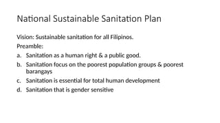 National Sustainable Sanitation Plan
Vision: Sustainable sanitation for all Filipinos.
Preamble:
a. Sanitation as a human right & a public good.
b. Sanitation focus on the poorest population groups & poorest
barangays
c. Sanitation is essential for total human development
d. Sanitation that is gender sensitive
 