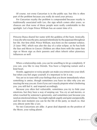 Of course, not every Cancerian is in the public eye, but this is often
part of the problem because you really do need your privacy.
   For Cancerian royalty the problem is compounded because royalty is
traditionally associated with Leo, the sign which comes after yours, so
chances are that none of these people were really comfortable in the
spotlight. Let’s hope Prince William has an easier time of it.


Princess Diana shared her name with the goddess of the hunt. Ironically,
it was she who was the prey, pursued relentlessly by the paparazzi throughout
her life. Her ﬁrst child, Prince William, was born on the summer solstice,
21 June 1982, which was also the day of a solar eclipse, so he has both
the Sun and Moon in Cancer. Children are often born with the same Sun
sign or Moon sign as their parents and often inherit other planetary
inﬂuences as well.


   When a relationship ends, you can be unwilling to let go completely. If
you can, you like to stay friends. You have a forgiving nature and a
kind heart.
   Hostile, aggressive or noisy people can make you retreat into your shell,
but when you feel angry yourself, it’s important to let it out.
   You are so in tune with your feelings that you know immediately when
something is amiss, though sometimes you have no idea why you are
reacting the way you are. Even if you can’t exactly pinpoint what’s bothering
you, you still feel it, and respond accordingly.
   Because you often feel vulnerable, sometimes you try to hide your
emotions, but they have a way of seeping out. You cry at sad movies, or
when touched by someone’s generosity, and sometimes just because you
need an emotional release. You might explode angrily and quite unexpectedly,
and the next moment you can be the life of the party, so much so, that
you almost seem like a Leo.
   No two Cancerians are alike. A great deal depends on the position of
the Moon, your ruling planet.
 