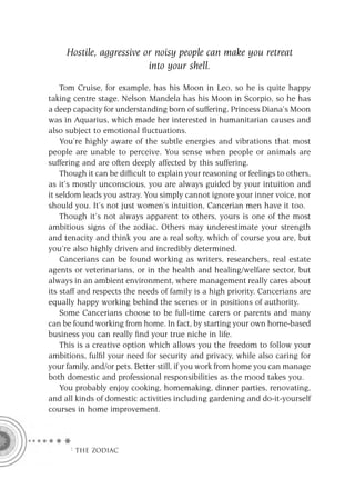 Hostile, aggressive or noisy people can make you retreat
                          into your shell.

    Tom Cruise, for example, has his Moon in Leo, so he is quite happy
taking centre stage. Nelson Mandela has his Moon in Scorpio, so he has
a deep capacity for understanding born of suffering. Princess Diana’s Moon
was in Aquarius, which made her interested in humanitarian causes and
also subject to emotional ﬂuctuations.
    You’re highly aware of the subtle energies and vibrations that most
people are unable to perceive. You sense when people or animals are
suffering and are often deeply affected by this suffering.
    Though it can be difﬁcult to explain your reasoning or feelings to others,
as it’s mostly unconscious, you are always guided by your intuition and
it seldom leads you astray. You simply cannot ignore your inner voice, nor
should you. It’s not just women’s intuition, Cancerian men have it too.
    Though it’s not always apparent to others, yours is one of the most
ambitious signs of the zodiac. Others may underestimate your strength
and tenacity and think you are a real softy, which of course you are, but
you’re also highly driven and incredibly determined.
    Cancerians can be found working as writers, researchers, real estate
agents or veterinarians, or in the health and healing/welfare sector, but
always in an ambient environment, where management really cares about
its staff and respects the needs of family is a high priority. Cancerians are
equally happy working behind the scenes or in positions of authority.
    Some Cancerians choose to be full-time carers or parents and many
can be found working from home. In fact, by starting your own home-based
business you can really ﬁnd your true niche in life.
    This is a creative option which allows you the freedom to follow your
ambitions, fulﬁl your need for security and privacy, while also caring for
your family, and/or pets. Better still, if you work from home you can manage
both domestic and professional responsibilities as the mood takes you.
    You probably enjoy cooking, homemaking, dinner parties, renovating,
and all kinds of domestic activities including gardening and do-it-yourself
courses in home improvement.



      F THE ZODIAC
 