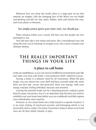 Whatever face you show the world, there is a large part of you that
remains an enigma. Like the changing face of the Moon you are bright
and glowing and full one day, quiet, hidden, dark and intense the next,
and every phase in between.

     You simply cannot ignore your inner voice, nor should you.

   There remains within you a secret self that very few people are ever
privileged to see.
   Your life may take a few twists and turns, like a meandering river, but
along the way you’re learning to navigate your own course towards your
ultimate destiny.



       T HE REA L LY IMPORTAN T
        THI NGS IN YO U R L IFE
                      A place to call home
Crabs are amphibious, so you can survive in different environments and, like
real crabs, you carry your home—your protective shell—wherever you go.
   Having a home is a primary need for all Cancerians. When life gets
tough, you can retreat into your shell and bury yourself under the sand.
Here you feel safe, secure and protected. Soon you emerge, with your
energy restored, feeling refreshed, buoyant and renewed.
   Leaving the parental home can be a daunting process, indeed a giant
leap for many Cancerians, but it’s an important step because you need to
establish your own home base before you can conﬁdently and fully express
your individuality and creativity.
   However, in one sense home isn’t really found in a speciﬁc location, it
is an inner feeling of emotional security and belonging which is not
necessarily tied to a place. For many Cancerians, home is where your loved
ones are; be they family, friends, or pets.
 