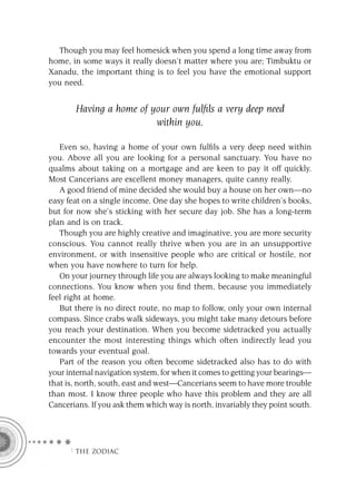 Though you may feel homesick when you spend a long time away from
home, in some ways it really doesn’t matter where you are; Timbuktu or
Xanadu, the important thing is to feel you have the emotional support
you need.


       Having a home of your own fulﬁls a very deep need
                         within you.

   Even so, having a home of your own fulﬁls a very deep need within
you. Above all you are looking for a personal sanctuary. You have no
qualms about taking on a mortgage and are keen to pay it off quickly.
Most Cancerians are excellent money managers, quite canny really.
   A good friend of mine decided she would buy a house on her own—no
easy feat on a single income. One day she hopes to write children’s books,
but for now she’s sticking with her secure day job. She has a long-term
plan and is on track.
   Though you are highly creative and imaginative, you are more security
conscious. You cannot really thrive when you are in an unsupportive
environment, or with insensitive people who are critical or hostile, nor
when you have nowhere to turn for help.
   On your journey through life you are always looking to make meaningful
connections. You know when you ﬁnd them, because you immediately
feel right at home.
   But there is no direct route, no map to follow, only your own internal
compass. Since crabs walk sideways, you might take many detours before
you reach your destination. When you become sidetracked you actually
encounter the most interesting things which often indirectly lead you
towards your eventual goal.
   Part of the reason you often become sidetracked also has to do with
your internal navigation system, for when it comes to getting your bearings—
that is, north, south, east and west—Cancerians seem to have more trouble
than most. I know three people who have this problem and they are all
Cancerians. If you ask them which way is north, invariably they point south.




     F THE ZODIAC
 