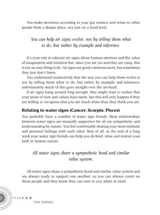 You make decisions according to your gut instinct and relate to other
people from a deeper place, not just on a head level.


     You can help air signs evolve, not by telling them what
          to do, but rather by example and inference.

    It’s your role to educate air signs about human emotion and the value
of imagination and intuition but, since you are yin and they are yang, this
is not an easy thing to do. Air signs are good communicators, but sometimes
they just don’t listen.
    You understand instinctively that the way you can help them evolve is
not by telling them what to do, but rather by example and inference;
unfortunately much of this goes straight over the air-head.
    If air signs hang around long enough, they might start to realise that
your point of view and values have merit, but this will only happen if they
are willing to recognise that you are much wiser than they think you are.

Relating to water signs (Cancer, Scorpio, Pisces)
You probably have a number of water sign friends. Most relationships
between water signs are mutually supportive for all are sympathetic and
understanding by nature. You feel comfortable sharing your most intimate
and personal feelings with each other. Best of all, at the end of a long
week your water sign friends can help you de-brief, relax and restore your
faith in human nature.


      All water signs share a sympathetic bond and similar
                          value system.

   All water signs share a sympathetic bond and similar value system and
are always ready to support one another; so you can always count on
these people and they know they can turn to you when in need.




     F THE ZODIAC
 