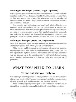 Relating to earth signs (Taurus, Virgo, Capricorn)
Earth signs are great allies and they help you feel secure. Taurus is probably
your best match. Virgos share your need to have time alone now and then,
so they also respect your privacy. But Virgos can be a bit nitpicky and
critical at times, so select a Virgo who has evolved beyond this tendency
and you should be right.
    Your opposite sign is Capricorn and as with all relationships between
opposing signs, you can bring out the best and the worst in one another.
Often what happens with the Cancer/Capricorn relationship is that they act
as a kind of surrogate parent to you. They can help you attain your goals
and make you feel secure, but this can lead to a dependency situation on
your part. This is not always an ideal situation for an adult relationship.

Relating to ﬁre signs (Aries, Leo, Sagittarius)
More than any other signs, ﬁre signs will test you, but nevertheless these
are the very people from whom you can learn the most.
   While you are highly imaginative and creative, often you fear stepping
out of your comfort zone and acting independently on your own. You can
feel exposed and highly vulnerable. Encounters with ﬁre signs can make
you feel anxious, but at the same time they’re willing to help you become
more conﬁdent and outgoing, and they can really help you come out of
your shell.



   W HAT YOU N EED TO L E AR N
               To ﬁnd out who you really are
Leo is the sign following Cancer so what you most need is a stronger sense
of your own identity. Like Pisceans, you can easily, and often unconsciously,
identify so much with another person that you lose yourself.
    While security is your primary goal in life, when will you feel secure
enough? At some point you might start to ask yourself this question.
 