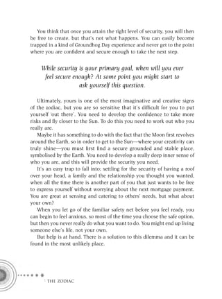 You think that once you attain the right level of security, you will then
be free to create, but that’s not what happens. You can easily become
trapped in a kind of Groundhog Day experience and never get to the point
where you are conﬁdent and secure enough to take the next step.


     While security is your primary goal, when will you ever
      feel secure enough? At some point you might start to
                    ask yourself this question.

   Ultimately, yours is one of the most imaginative and creative signs
of the zodiac, but you are so sensitive that it’s difﬁcult for you to put
yourself ‘out there’. You need to develop the conﬁdence to take more
risks and ﬂy closer to the Sun. To do this you need to work out who you
really are.
   Maybe it has something to do with the fact that the Moon ﬁrst revolves
around the Earth, so in order to get to the Sun—where your creativity can
truly shine—you must ﬁrst ﬁnd a secure grounded and stable place,
symbolised by the Earth. You need to develop a really deep inner sense of
who you are, and this will provide the security you need.
   It’s an easy trap to fall into; settling for the security of having a roof
over your head, a family and the relationship you thought you wanted,
when all the time there is another part of you that just wants to be free
to express yourself without worrying about the next mortgage payment.
You are great at sensing and catering to others’ needs, but what about
your own?
   When you let go of the familiar safety net before you feel ready, you
can begin to feel anxious, so most of the time you choose the safe option,
but then you never really do what you want to do. You might end up living
someone else’s life, not your own.
   But help is at hand. There is a solution to this dilemma and it can be
found in the most unlikely place.




      F THE ZODIAC
 