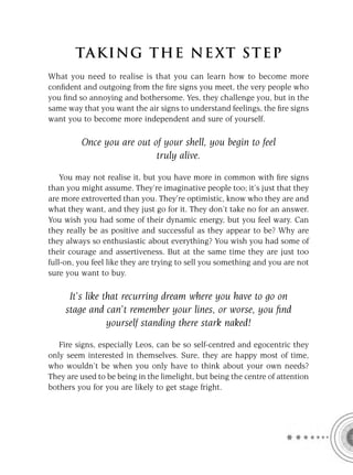 TA KI NG THE NE XT S T E P
What you need to realise is that you can learn how to become more
conﬁdent and outgoing from the ﬁre signs you meet, the very people who
you ﬁnd so annoying and bothersome. Yes, they challenge you, but in the
same way that you want the air signs to understand feelings, the ﬁre signs
want you to become more independent and sure of yourself.

         Once you are out of your shell, you begin to feel
                           truly alive.

    You may not realise it, but you have more in common with ﬁre signs
than you might assume. They’re imaginative people too; it’s just that they
are more extroverted than you. They’re optimistic, know who they are and
what they want, and they just go for it. They don’t take no for an answer.
You wish you had some of their dynamic energy, but you feel wary. Can
they really be as positive and successful as they appear to be? Why are
they always so enthusiastic about everything? You wish you had some of
their courage and assertiveness. But at the same time they are just too
full-on, you feel like they are trying to sell you something and you are not
sure you want to buy.

      It’s like that recurring dream where you have to go on
     stage and can’t remember your lines, or worse, you ﬁnd
                 yourself standing there stark naked!
   Fire signs, especially Leos, can be so self-centred and egocentric they
only seem interested in themselves. Sure, they are happy most of time,
who wouldn’t be when you only have to think about your own needs?
They are used to be being in the limelight, but being the centre of attention
bothers you for you are likely to get stage fright.
 