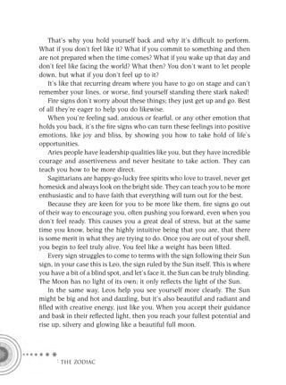 That’s why you hold yourself back and why it’s difﬁcult to perform.
What if you don’t feel like it? What if you commit to something and then
are not prepared when the time comes? What if you wake up that day and
don’t feel like facing the world? What then? You don’t want to let people
down, but what if you don’t feel up to it?
    It’s like that recurring dream where you have to go on stage and can’t
remember your lines, or worse, ﬁnd yourself standing there stark naked!
    Fire signs don’t worry about these things; they just get up and go. Best
of all they’re eager to help you do likewise.
    When you’re feeling sad, anxious or fearful, or any other emotion that
holds you back, it’s the ﬁre signs who can turn these feelings into positive
emotions, like joy and bliss, by showing you how to take hold of life’s
opportunities.
    Aries people have leadership qualities like you, but they have incredible
courage and assertiveness and never hesitate to take action. They can
teach you how to be more direct.
    Sagittarians are happy-go-lucky free spirits who love to travel, never get
homesick and always look on the bright side. They can teach you to be more
enthusiastic and to have faith that everything will turn out for the best.
    Because they are keen for you to be more like them, ﬁre signs go out
of their way to encourage you, often pushing you forward, even when you
don’t feel ready. This causes you a great deal of stress, but at the same
time you know, being the highly intuitive being that you are, that there
is some merit in what they are trying to do. Once you are out of your shell,
you begin to feel truly alive. You feel like a weight has been lifted.
    Every sign struggles to come to terms with the sign following their Sun
sign, in your case this is Leo, the sign ruled by the Sun itself. This is where
you have a bit of a blind spot, and let’s face it, the Sun can be truly blinding.
The Moon has no light of its own; it only reﬂects the light of the Sun.
    In the same way, Leos help you see yourself more clearly. The Sun
might be big and hot and dazzling, but it’s also beautiful and radiant and
ﬁlled with creative energy, just like you. When you accept their guidance
and bask in their reﬂected light, then you reach your fullest potential and
rise up, silvery and glowing like a beautiful full moon.




      F THE ZODIAC
 