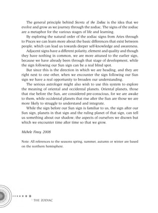 The general principle behind Secrets of the Zodiac is the idea that we
evolve and grow as we journey through the zodiac. The signs of the zodiac
are a metaphor for the various stages of life and learning.
   By exploring the natural order of the zodiac signs from Aries through
to Pisces we can learn more about the basic differences that exist between
people, which can lead us towards deeper self-knowledge and awareness.
   Adjacent signs have a different polarity, element and quality and though
they have nothing in common, we are more attuned to the earlier sign,
because we have already been through that stage of development, while
the sign following our Sun sign can be a real blind spot.
   But since this is the direction in which we are heading, and they are
right next to one other, when we encounter the sign following our Sun
sign we have a real opportunity to broaden our understanding.
   The serious astrologer might also wish to use this system to explore
the meaning of oriental and occidental planets. Oriental planets, those
that rise before the Sun, are considered pre-conscious, for we are awake
to them, while occidental planets that rise after the Sun are those we are
more likely to struggle to understand and integrate.
   While the sign before our Sun sign is familiar to us, the sign after our
Sun sign, planets in that sign and the ruling planet of that sign, can tell
us something about our shadow; the aspects of ourselves we disown but
which we encounter time after time so that we grow.

Michele Finey 2008

Note: All references to the seasons spring, summer, autumn or winter are based
on the northern hemisphere.




      F THE ZODIAC
 