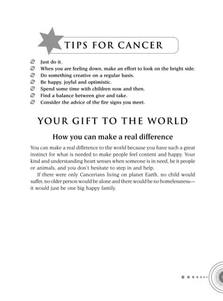 T I P S F OR C A NC E R
    Just do it.
    When you are feeling down, make an effort to look on the bright side.
    Do something creative on a regular basis.
    Be happy, joyful and optimistic.
    Spend some time with children now and then.
    Find a balance between give and take.
    Consider the advice of the fire signs you meet.



   YOUR GI F T TO TH E WOR L D
         How you can make a real difference
You can make a real difference to the world because you have such a great
instinct for what is needed to make people feel content and happy. Your
kind and understanding heart senses when someone is in need, be it people
or animals, and you don’t hesitate to step in and help.
    If there were only Cancerians living on planet Earth, no child would
suffer, no older person would be alone and there would be no homelessness—
it would just be one big happy family.
 