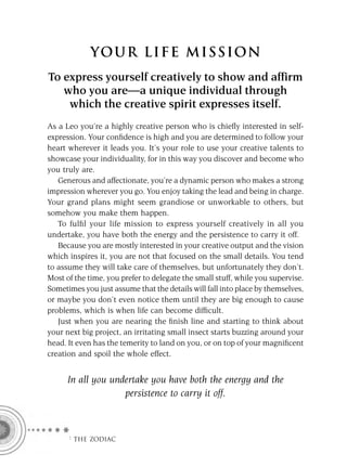 YOU R L IFE MIS S ION
To express yourself creatively to show and affirm
   who you are—a unique individual through
    which the creative spirit expresses itself.
As a Leo you’re a highly creative person who is chieﬂy interested in self-
expression. Your conﬁdence is high and you are determined to follow your
heart wherever it leads you. It’s your role to use your creative talents to
showcase your individuality, for in this way you discover and become who
you truly are.
   Generous and affectionate, you’re a dynamic person who makes a strong
impression wherever you go. You enjoy taking the lead and being in charge.
Your grand plans might seem grandiose or unworkable to others, but
somehow you make them happen.
   To fulﬁl your life mission to express yourself creatively in all you
undertake, you have both the energy and the persistence to carry it off.
   Because you are mostly interested in your creative output and the vision
which inspires it, you are not that focused on the small details. You tend
to assume they will take care of themselves, but unfortunately they don’t.
Most of the time, you prefer to delegate the small stuff, while you supervise.
Sometimes you just assume that the details will fall into place by themselves,
or maybe you don’t even notice them until they are big enough to cause
problems, which is when life can become difﬁcult.
   Just when you are nearing the ﬁnish line and starting to think about
your next big project, an irritating small insect starts buzzing around your
head. It even has the temerity to land on you, or on top of your magniﬁcent
creation and spoil the whole effect.


      In all you undertake you have both the energy and the
                    persistence to carry it off.



      F THE ZODIAC
 