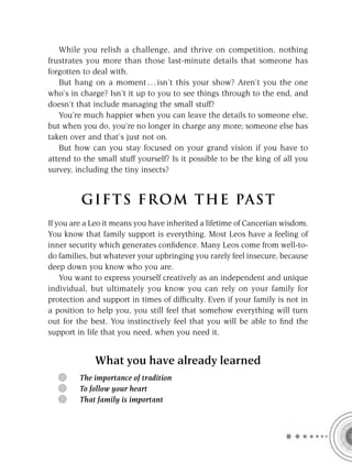 While you relish a challenge, and thrive on competition, nothing
frustrates you more than those last-minute details that someone has
forgotten to deal with.
   But hang on a moment . . . isn’t this your show? Aren’t you the one
who’s in charge? Isn’t it up to you to see things through to the end, and
doesn’t that include managing the small stuff?
   You’re much happier when you can leave the details to someone else,
but when you do, you’re no longer in charge any more; someone else has
taken over and that’s just not on.
   But how can you stay focused on your grand vision if you have to
attend to the small stuff yourself? Is it possible to be the king of all you
survey, including the tiny insects?


         GIFTS FROM THE PAST
If you are a Leo it means you have inherited a lifetime of Cancerian wisdom.
You know that family support is everything. Most Leos have a feeling of
inner security which generates conﬁdence. Many Leos come from well-to-
do families, but whatever your upbringing you rarely feel insecure, because
deep down you know who you are.
    You want to express yourself creatively as an independent and unique
individual, but ultimately you know you can rely on your family for
protection and support in times of difﬁculty. Even if your family is not in
a position to help you, you still feel that somehow everything will turn
out for the best. You instinctively feel that you will be able to ﬁnd the
support in life that you need, when you need it.


             What you have already learned
         The importance of tradition
         To follow your heart
         That family is important
 