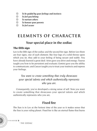 To be guided by your feelings and instincts
         To feel you belong
         To nurture others
         To honour your parents
         To feel secure



    ELEMENTS OF CHARACTER
             Your special place in the zodiac
The ﬁfth sign
Leo is the ﬁfth sign of the zodiac and the second ﬁre sign. Before Leo there
are four signs, one of each element; like four legs of a solid throne upon
which you sit, they add to your feeling of being secure and stable. You
have already learned a great deal: Aries gave you drive and energy; Taurus
taught you how to be persistent and evaluate; Gemini gave you the ability
to communicate; and Cancer taught you to trust your instincts and express
your feelings.

       You want to create something that truly showcases
     your special talents and which authentically represents
                           who you are.
   Consequently, you’ve developed a strong sense of self. Now you want
to create something that showcases your special talents and which
authentically represents who you are.


                               Fixed ﬁre
The Sun is in Leo at the hottest time of the year so it makes sense that
the Sun is your ruling planet. Fixed ﬁre is like an eternal ﬂame that burns




     F THE ZODIAC
 