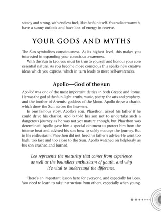 steady and strong, with endless fuel, like the Sun itself. You radiate warmth,
have a sunny outlook and have lots of energy in reserve.


      YOU R GOD S AND MY T H S
The Sun symbolises consciousness. At its highest level, this makes you
interested in expanding your conscious awareness.
   With the Sun in Leo, you must be true to yourself and honour your core
essential nature. As you become more conscious this sparks new creative
ideas which you express, which in turn leads to more self-awareness.


                    Apollo—God of the sun
Apollo1 was one of the most important deities in both Greece and Rome.
He was the god of the Sun, light, truth, music, poetry, the arts and prophecy,
and the brother of Artemis, goddess of the Moon. Apollo drove a chariot
which drew the Sun across the heavens.
   In one famous story, Apollo’s son, Phaethon, asked his father if he
could drive his chariot. Apollo told his son not to undertake such a
dangerous journey as he was not yet mature enough, but Phaethon was
determined. Apollo gave him a special ointment to protect him from the
intense heat and advised his son how to safely manage the journey. But
in his enthusiasm, Phaethon did not heed his father’s advice. He went too
high, too fast and too close to the Sun. Apollo watched on helplessly as
his son crashed and burned.

     Leo represents the maturity that comes from experience
     as well as the boundless enthusiasm of youth, and why
              it’s vital to understand the difference.

  There’s an important lesson here for everyone, and especially for Leos.
You need to learn to take instruction from others, especially when young.
 