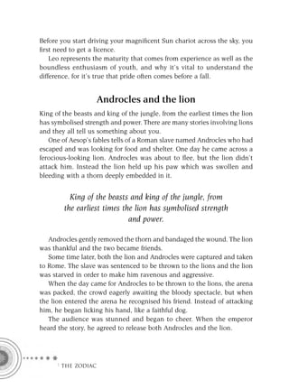 Before you start driving your magniﬁcent Sun chariot across the sky, you
ﬁrst need to get a licence.
    Leo represents the maturity that comes from experience as well as the
boundless enthusiasm of youth, and why it’s vital to understand the
difference, for it’s true that pride often comes before a fall.


                    Androcles and the lion
King of the beasts and king of the jungle, from the earliest times the lion
has symbolised strength and power. There are many stories involving lions
and they all tell us something about you.
   One of Aesop’s fables tells of a Roman slave named Androcles who had
escaped and was looking for food and shelter. One day he came across a
ferocious-looking lion. Androcles was about to ﬂee, but the lion didn’t
attack him. Instead the lion held up his paw which was swollen and
bleeding with a thorn deeply embedded in it.


          King of the beasts and king of the jungle, from
        the earliest times the lion has symbolised strength
                             and power.

   Androcles gently removed the thorn and bandaged the wound. The lion
was thankful and the two became friends.
   Some time later, both the lion and Androcles were captured and taken
to Rome. The slave was sentenced to be thrown to the lions and the lion
was starved in order to make him ravenous and aggressive.
   When the day came for Androcles to be thrown to the lions, the arena
was packed, the crowd eagerly awaiting the bloody spectacle, but when
the lion entered the arena he recognised his friend. Instead of attacking
him, he began licking his hand, like a faithful dog.
   The audience was stunned and began to cheer. When the emperor
heard the story, he agreed to release both Androcles and the lion.




     F THE ZODIAC
 