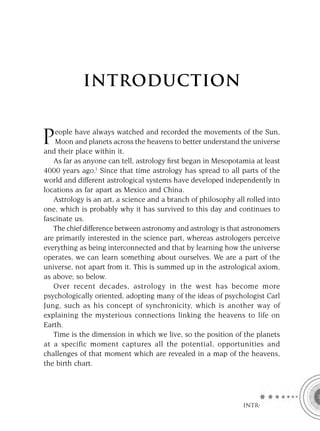 INTRODUCTION


    eople have always watched and recorded the movements of the Sun,
P   Moon and planets across the heavens to better understand the universe
and their place within it.
   As far as anyone can tell, astrology ﬁrst began in Mesopotamia at least
4000 years ago.1 Since that time astrology has spread to all parts of the
world and different astrological systems have developed independently in
locations as far apart as Mexico and China.
   Astrology is an art, a science and a branch of philosophy all rolled into
one, which is probably why it has survived to this day and continues to
fascinate us.
   The chief difference between astronomy and astrology is that astronomers
are primarily interested in the science part, whereas astrologers perceive
everything as being interconnected and that by learning how the universe
operates, we can learn something about ourselves. We are a part of the
universe, not apart from it. This is summed up in the astrological axiom,
as above; so below.
   Over recent decades, astrology in the west has become more
psychologically oriented, adopting many of the ideas of psychologist Carl
Jung, such as his concept of synchronicity, which is another way of
explaining the mysterious connections linking the heavens to life on
Earth.
   Time is the dimension in which we live, so the position of the planets
at a specific moment captures all the potential, opportunities and
challenges of that moment which are revealed in a map of the heavens,
the birth chart.




                                                                INTRO
 