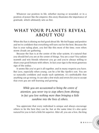 Whatever our position in life, whether staving or wounded, or in a
position of power like the emperor, this story illustrates the importance of
gratitude, which ultimately sets us free.



W H AT YO U R P L A N E T S R E V E A L
         A BO U T YO U
When the Sun is shining we feel good about life. We feel happy and positive
and we’re conﬁdent that everything will turn out for the best. Because the
Sun is your ruling plant, you feel like this most of the time, even when
storm clouds are gathering.
   Because the Sun is at the centre of the solar system, it’s natural that
you should feel you are at the centre of things. You are a star! You radiate
warmth and win friends wherever you go and you’re always willing to
share your good fortune with others. In fact your sign is the most generous
sign of the zodiac.
   It seems like you’ve got it all together, and in many respects you have.
But Leos, especially when young, can be a bit like Apollo’s son. You are
so naturally conﬁdent and exude such optimism, it’s unthinkable that
anything can go wrong. It can take a few trials and errors for you to accept
that even you are still learning and growing.


          While you are accustomed to being the centre of
       attention, you never try to stop others from shining;
        in fact you love nothing more than bringing a little
                  sunshine into the lives of others.

   You appreciate that every individual is unique and always encourage
others to be the best they can be, but at the same time it’s also quite
natural for you to feel a little bit superior. After all, you are a lion, the king
 