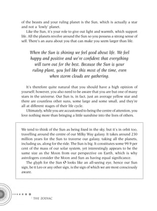 of the beasts and your ruling planet is the Sun, which is actually a star
and not a ‘lowly’ planet.
    Like the Sun, it’s your role to give out light and warmth, which support
life. All the planets revolve around the Sun so you possess a strong sense of
self. There’s an aura about you that can make you seem larger than life.


     When the Sun is shining we feel good about life. We feel
     happy and positive and we’re conﬁdent that everything
       will turn out for the best. Because the Sun is your
      ruling plant, you feel like this most of the time, even
                when storm clouds are gathering.

    It’s therefore quite natural that you should have a high opinion of
yourself; however, you also need to be aware that you are but one of many
stars in the universe. Our Sun is, in fact, just an average yellow star and
there are countless other suns, some large and some small, and they’re
all at different stages of their life cycle.
    Ultimately, while you are accustomed to being the centre of attention, you
love nothing more than bringing a little sunshine into the lives of others.


We tend to think of the Sun as being ﬁxed in the sky, but it’s in orbit too,
travelling around the centre of our Milky Way galaxy. It takes around 230
million years for the Sun to traverse our galaxy, taking all the planets,
including us, along for the ride. The Sun is big. It constitutes some 99.9 per
cent of the mass of our solar system, yet interestingly appears to be the
same size as the Moon from our perspective on Earth, which is why
astrologers consider the Moon and Sun as having equal signiﬁcance.
   The glyph for the Sun looks like an all-seeing eye, hence our Sun
sign, be it Leo or any other sign, is the sign of which we are most consciously
aware.




      F THE ZODIAC
 