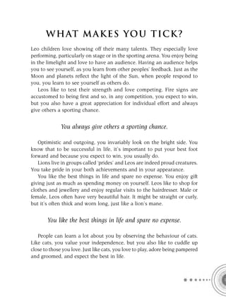 W HAT M AK ES YO U T IC K ?
Leo children love showing off their many talents. They especially love
performing, particularly on stage or in the sporting arena. You enjoy being
in the limelight and love to have an audience. Having an audience helps
you to see yourself, as you learn from other peoples’ feedback. Just as the
Moon and planets reﬂect the light of the Sun, when people respond to
you, you learn to see yourself as others do.
   Leos like to test their strength and love competing. Fire signs are
accustomed to being ﬁrst and so, in any competition, you expect to win,
but you also have a great appreciation for individual effort and always
give others a sporting chance.


              You always give others a sporting chance.

   Optimistic and outgoing, you invariably look on the bright side. You
know that to be successful in life, it’s important to put your best foot
forward and because you expect to win, you usually do.
   Lions live in groups called ‘prides’ and Leos are indeed proud creatures.
You take pride in your both achievements and in your appearance.
   You like the best things in life and spare no expense. You enjoy gift
giving just as much as spending money on yourself. Leos like to shop for
clothes and jewellery and enjoy regular visits to the hairdresser. Male or
female, Leos often have very beautiful hair. It might be straight or curly,
but it’s often thick and worn long, just like a lion’s mane.


       You like the best things in life and spare no expense.

   People can learn a lot about you by observing the behaviour of cats.
Like cats, you value your independence, but you also like to cuddle up
close to those you love. Just like cats, you love to play, adore being pampered
and groomed, and expect the best in life.
 