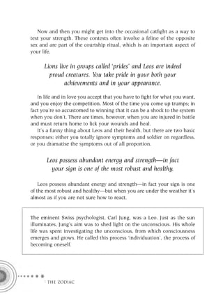 Now and then you might get into the occasional catﬁght as a way to
test your strength. These contests often involve a feline of the opposite
sex and are part of the courtship ritual, which is an important aspect of
your life.

      Lions live in groups called ‘prides’ and Leos are indeed
        proud creatures. You take pride in your both your
              achievements and in your appearance.

   In life and in love you accept that you have to ﬁght for what you want,
and you enjoy the competition. Most of the time you come up trumps; in
fact you’re so accustomed to winning that it can be a shock to the system
when you don’t. There are times, however, when you are injured in battle
and must return home to lick your wounds and heal.
   It’s a funny thing about Leos and their health, but there are two basic
responses; either you totally ignore symptoms and soldier on regardless,
or you dramatise the symptoms out of all proportion.


       Leos possess abundant energy and strength—in fact
         your sign is one of the most robust and healthy.

    Leos possess abundant energy and strength—in fact your sign is one
of the most robust and healthy—but when you are under the weather it’s
almost as if you are not sure how to react.


The eminent Swiss psychologist, Carl Jung, was a Leo. Just as the sun
illuminates, Jung’s aim was to shed light on the unconscious. His whole
life was spent investigating the unconscious, from which consciousness
emerges and grows. He called this process ‘individuation’, the process of
becoming oneself.




     F THE ZODIAC
 