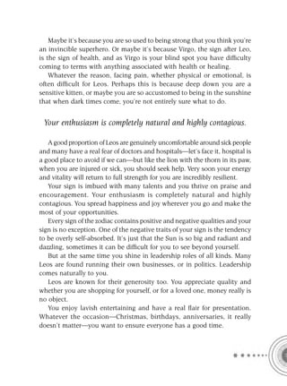 Maybe it’s because you are so used to being strong that you think you’re
an invincible superhero. Or maybe it’s because Virgo, the sign after Leo,
is the sign of health, and as Virgo is your blind spot you have difﬁculty
coming to terms with anything associated with health or healing.
    Whatever the reason, facing pain, whether physical or emotional, is
often difﬁcult for Leos. Perhaps this is because deep down you are a
sensitive kitten, or maybe you are so accustomed to being in the sunshine
that when dark times come, you’re not entirely sure what to do.


 Your enthusiasm is completely natural and highly contagious.

   A good proportion of Leos are genuinely uncomfortable around sick people
and many have a real fear of doctors and hospitals—let’s face it, hospital is
a good place to avoid if we can—but like the lion with the thorn in its paw,
when you are injured or sick, you should seek help. Very soon your energy
and vitality will return to full strength for you are incredibly resilient.
   Your sign is imbued with many talents and you thrive on praise and
encouragement. Your enthusiasm is completely natural and highly
contagious. You spread happiness and joy wherever you go and make the
most of your opportunities.
   Every sign of the zodiac contains positive and negative qualities and your
sign is no exception. One of the negative traits of your sign is the tendency
to be overly self-absorbed. It’s just that the Sun is so big and radiant and
dazzling, sometimes it can be difﬁcult for you to see beyond yourself.
   But at the same time you shine in leadership roles of all kinds. Many
Leos are found running their own businesses, or in politics. Leadership
comes naturally to you.
   Leos are known for their generosity too. You appreciate quality and
whether you are shopping for yourself, or for a loved one, money really is
no object.
   You enjoy lavish entertaining and have a real ﬂair for presentation.
Whatever the occasion—Christmas, birthdays, anniversaries, it really
doesn’t matter—you want to ensure everyone has a good time.
 