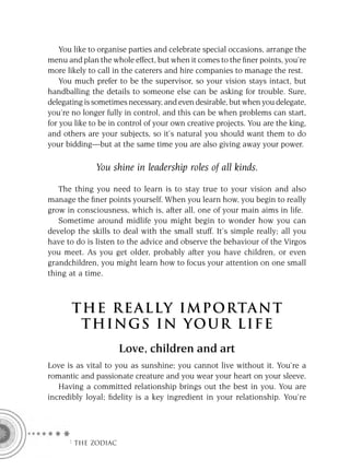 You like to organise parties and celebrate special occasions, arrange the
menu and plan the whole effect, but when it comes to the ﬁner points, you’re
more likely to call in the caterers and hire companies to manage the rest.
    You much prefer to be the supervisor, so your vision stays intact, but
handballing the details to someone else can be asking for trouble. Sure,
delegating is sometimes necessary, and even desirable, but when you delegate,
you’re no longer fully in control, and this can be when problems can start,
for you like to be in control of your own creative projects. You are the king,
and others are your subjects, so it’s natural you should want them to do
your bidding—but at the same time you are also giving away your power.

              You shine in leadership roles of all kinds.

   The thing you need to learn is to stay true to your vision and also
manage the ﬁner points yourself. When you learn how, you begin to really
grow in consciousness, which is, after all, one of your main aims in life.
   Sometime around midlife you might begin to wonder how you can
develop the skills to deal with the small stuff. It’s simple really; all you
have to do is listen to the advice and observe the behaviour of the Virgos
you meet. As you get older, probably after you have children, or even
grandchildren, you might learn how to focus your attention on one small
thing at a time.



       T HE REA L LY IMPORTAN T
        THI NGS IN YO U R L IFE
                     Love, children and art
Love is as vital to you as sunshine; you cannot live without it. You’re a
romantic and passionate creature and you wear your heart on your sleeve.
   Having a committed relationship brings out the best in you. You are
incredibly loyal; ﬁdelity is a key ingredient in your relationship. You’re




      F THE ZODIAC
 