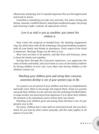 affectionate and giving, but it’s equally important that you feel appreciated
and loved in return.
    Courtship is something you take very seriously. You adore wining and
dining, romantic candlelit dinners, impromptu weekend escapes, the giving
and receiving of gifts—indeed, all expressions of love.

        Love is as vital to you as sunshine; you cannot live
                              without it.

    Next comes the proposal on bended knee; the dazzling engagement
ring; the white dress with all the trimmings; the grand wedding reception,
with all your family and friends in attendance. Every aspect of the ritual
is important. Marriage brings out the best in you.
    Most Leos are keen to be parents, and like lions and lionesses, strive
to keep the family unit together.
    Having been through the Cancerian experience, you appreciate the
value of home and family, and you’re keen to carry on the family tradition
by having children of your own. Leos often view having children as the
ultimate creative act.

     Watching your children grow and seeing their conscious
      awareness develop is one of your greatest joys in life.

   As a parent you are proud of your children and their accomplishments
and make every effort to encourage and support them. Some Leo parents
can push their children too far and turn into the archetypal football father,
or stage mother, but most know how important it is to allow their children
the freedom to be individuals and to follow their own hearts.
   Watching your children grow and seeing them develop is one of your
greatest joys in life.
   Of course, children don’t come with an instruction book, but you don’t
mind, for you just do what comes naturally, and the same applies in all
aspects of your life.
 