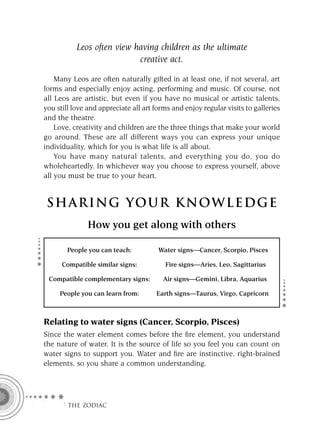 Leos often view having children as the ultimate
                            creative act.

    Many Leos are often naturally gifted in at least one, if not several, art
forms and especially enjoy acting, performing and music. Of course, not
all Leos are artistic, but even if you have no musical or artistic talents,
you still love and appreciate all art forms and enjoy regular visits to galleries
and the theatre.
    Love, creativity and children are the three things that make your world
go around. These are all different ways you can express your unique
individuality, which for you is what life is all about.
    You have many natural talents, and everything you do, you do
wholeheartedly. In whichever way you choose to express yourself, above
all you must be true to your heart.


 S HA RI NG YOU R K NO W L E D G E
               How you get along with others

        People you can teach:          Water signs—Cancer, Scorpio, Pisces

      Compatible similar signs:          Fire signs—Aries, Leo, Sagittarius

 Compatible complementary signs:        Air signs—Gemini, Libra, Aquarius

     People you can learn from:       Earth signs—Taurus, Virgo, Capricorn



Relating to water signs (Cancer, Scorpio, Pisces)
Since the water element comes before the ﬁre element, you understand
the nature of water. It is the source of life so you feel you can count on
water signs to support you. Water and ﬁre are instinctive, right-brained
elements, so you share a common understanding.




      F THE ZODIAC
 