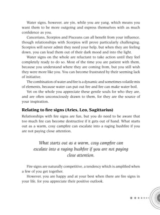 Water signs, however, are yin, while you are yang, which means you
want them to be more outgoing and express themselves with as much
conﬁdence as you.
    Cancerians, Scorpios and Pisceans can all beneﬁt from your inﬂuence,
though relationships with Scorpios will prove particularly challenging.
Scorpios will never admit they need your help, but when they are feeling
down, you can lead them out of their dark mood and into the light.
    Water signs on the whole are reluctant to take action until they feel
completely ready to do so. Most of the time you are patient with them,
because you understand where they are coming from, but you still wish
they were more like you. You can become frustrated by their seeming lack
of initiative.
    The combination of water and ﬁre is a dynamic and sometimes volatile mix
of elements, because water can put out ﬁre and ﬁre can make water boil.
    Yet on the whole you appreciate these gentle souls for who they are,
and are often unconsciously drawn to them, for they are the source of
your inspiration.

Relating to ﬁre signs (Aries, Leo, Sagittarius)
Relationships with ﬁre signs are fun, but you do need to be aware that
too much ﬁre can become destructive if it gets out of hand. What starts
out as a warm, cosy campﬁre can escalate into a raging bushﬁre if you
are not paying close attention.


          What starts out as a warm, cosy campﬁre can
       escalate into a raging bushﬁre if you are not paying
                          close attention.

   Fire signs are naturally competitive, a tendency which is ampliﬁed when
a few of you get together.
   However, you are happy and at your best when there are ﬁre signs in
your life, for you appreciate their positive outlook.
 