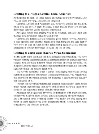 Relating to air signs (Gemini, Libra, Aquarius)
Air helps ﬁre to burn, so these people encourage you to be yourself. Like
you, air signs are yang, sociable and outgoing.
    Geminis, Librans and Aquarians are, however, usually left-brained,
while you are mostly right-brained, which means there are enough
differences between you to keep life interesting.
    Air signs, while encouraging you to be yourself, can also help you
manage details without actually taking over.
    Geminis and Librans are an especially good match for you. Aquarius
is your opposite sign and that means you often bring out the very best or
very worst in one another, so this relationship requires a real mutual
appreciation of your differences to stand the test of time.

Relating to earth signs (Taurus, Virgo, Capricorn)
It’s the earth signs you have the most difﬁculty understanding. You have
virtually nothing in common and hold contrasting views on every conceivable
subject. You also have different values and ways of seeing the world. Yet
in spite of, indeed because of, these fundamental differences, it’s the earth
signs who have the most to teach you.
    You have to admit that when it comes to managing money and sorting
out the nuts and bolts of your day-to-day responsibilities, you’re really not
that interested. The reason you are not interested is because you’re actually
not that good at it.
    Though you have many talents, self-discipline is not one of them. You’d
much rather spend money than save, and are more naturally inclined to
focus on the big picture rather than the small stuff.
    Although earth signs will drive you to distraction with their criticism,
tendency to harp on about details, constant worrying about the future—
and a thousand other irritating quirks—you really are only seeing the
worst in them because you don’t understand them. Actually, they want
to teach you the life skills you lack.




      F THE ZODIAC
 